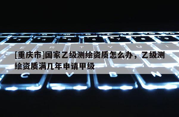[重慶市]國家乙級測繪資質怎么辦，乙級測繪資質滿幾年申請甲級