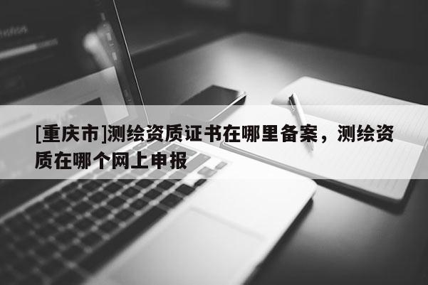 [重慶市]測(cè)繪資質(zhì)證書(shū)在哪里備案，測(cè)繪資質(zhì)在哪個(gè)網(wǎng)上申報(bào)
