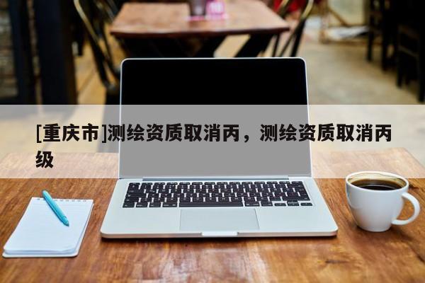 [重慶市]測繪資質取消丙，測繪資質取消丙級