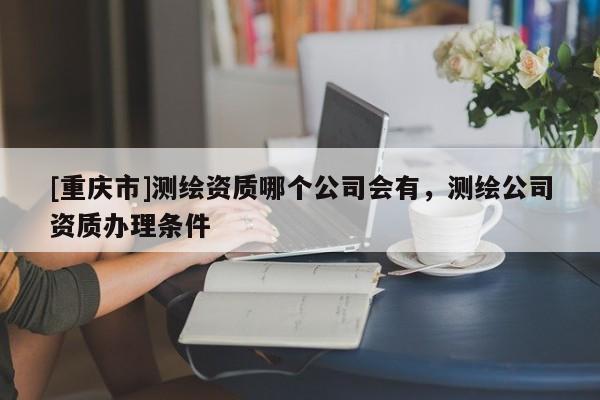 [重慶市]測繪資質(zhì)哪個公司會有，測繪公司資質(zhì)辦理?xiàng)l件