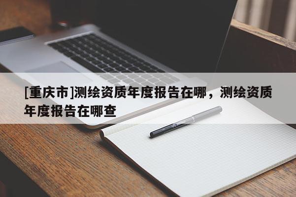 [重慶市]測繪資質年度報告在哪，測繪資質年度報告在哪查