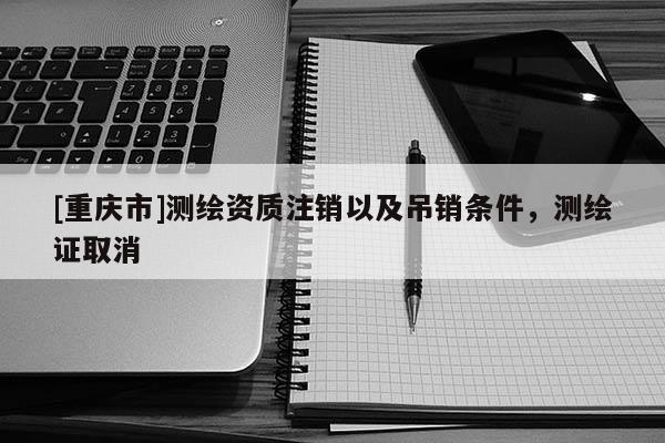 [重慶市]測繪資質注銷以及吊銷條件，測繪證取消