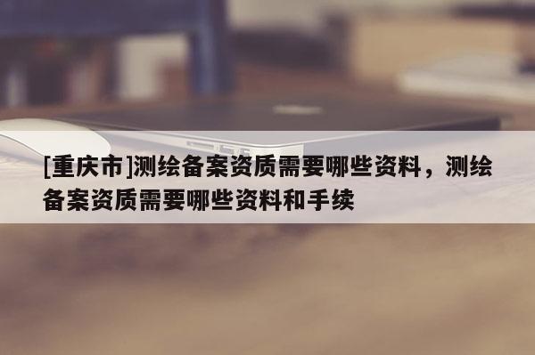 [重慶市]測繪備案資質(zhì)需要哪些資料，測繪備案資質(zhì)需要哪些資料和手續(xù)