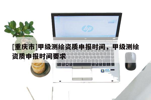 [重慶市]甲級測繪資質申報時間，甲級測繪資質申報時間要求