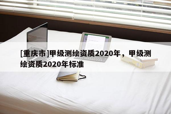[重慶市]甲級測繪資質2020年，甲級測繪資質2020年標準