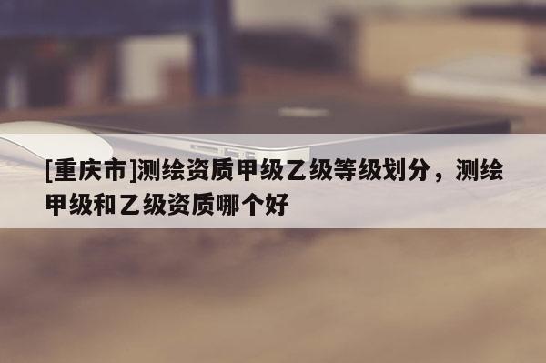 [重慶市]測繪資質甲級乙級等級劃分，測繪甲級和乙級資質哪個好