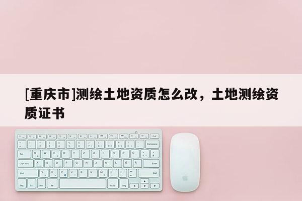 [重慶市]測繪土地資質怎么改，土地測繪資質證書