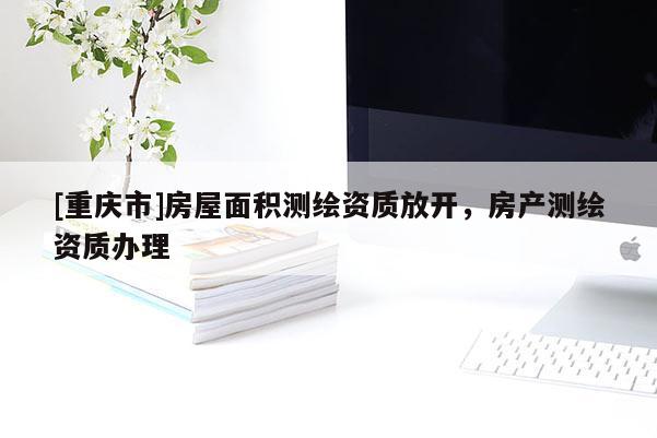 [重慶市]房屋面積測繪資質(zhì)放開，房產(chǎn)測繪資質(zhì)辦理