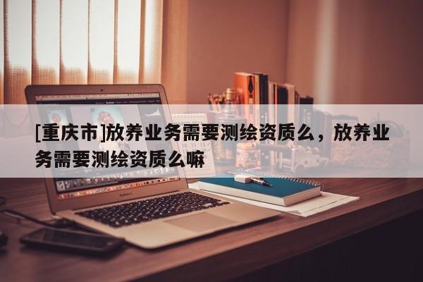 [重慶市]放養(yǎng)業(yè)務(wù)需要測繪資質(zhì)么，放養(yǎng)業(yè)務(wù)需要測繪資質(zhì)么嘛