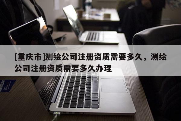 [重慶市]測繪公司注冊資質需要多久，測繪公司注冊資質需要多久辦理