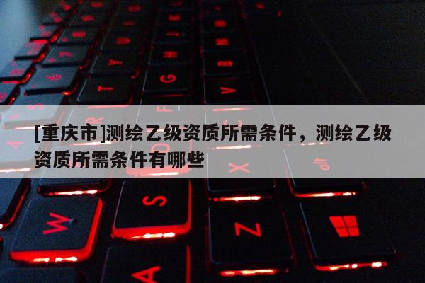 [重慶市]測(cè)繪乙級(jí)資質(zhì)所需條件，測(cè)繪乙級(jí)資質(zhì)所需條件有哪些