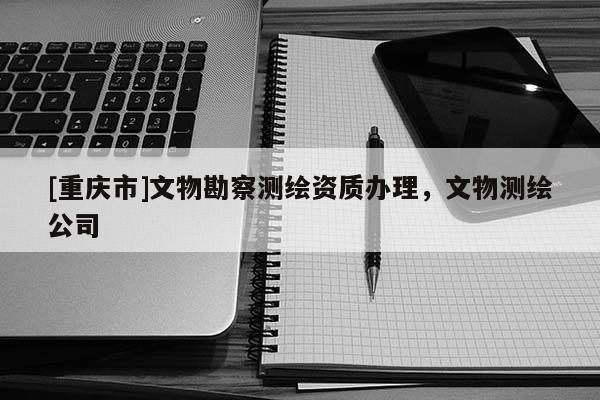 [重慶市]文物勘察測繪資質辦理，文物測繪公司