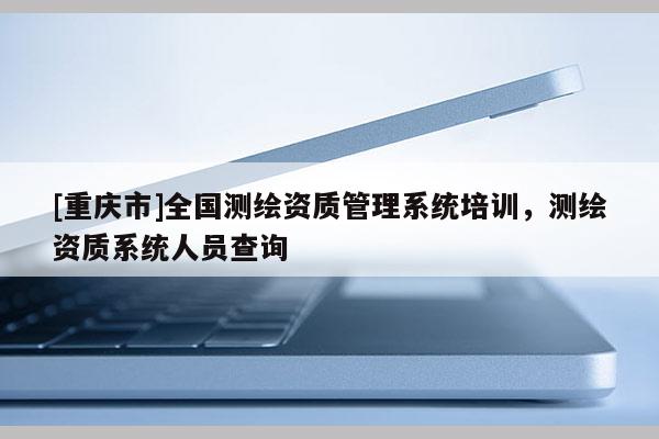 [重慶市]全國測繪資質管理系統培訓，測繪資質系統人員查詢