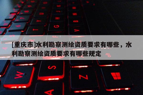 [重慶市]水利勘察測繪資質要求有哪些，水利勘察測繪資質要求有哪些規定