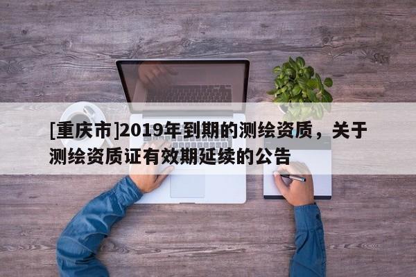 [重慶市]2019年到期的測繪資質(zhì)，關(guān)于測繪資質(zhì)證有效期延續(xù)的公告