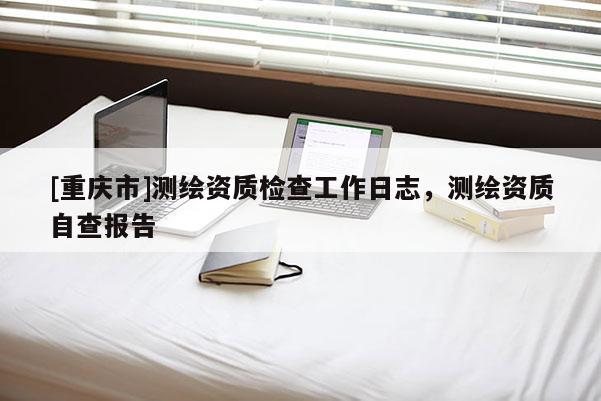 [重慶市]測繪資質(zhì)檢查工作日志，測繪資質(zhì)自查報(bào)告