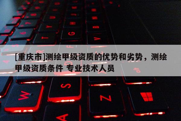 [重慶市]測繪甲級資質的優勢和劣勢，測繪甲級資質條件 專業技術人員