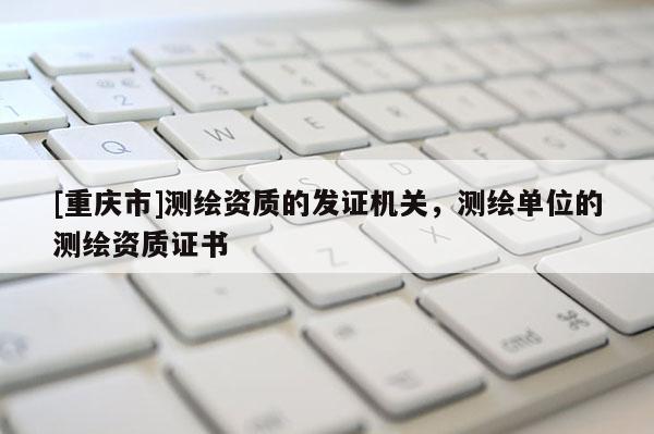 [重慶市]測繪資質的發證機關，測繪單位的測繪資質證書