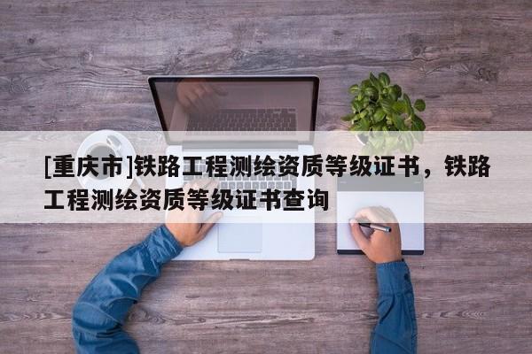 [重慶市]鐵路工程測繪資質等級證書，鐵路工程測繪資質等級證書查詢