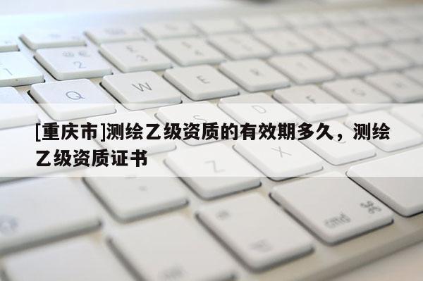 [重慶市]測繪乙級資質的有效期多久，測繪乙級資質證書