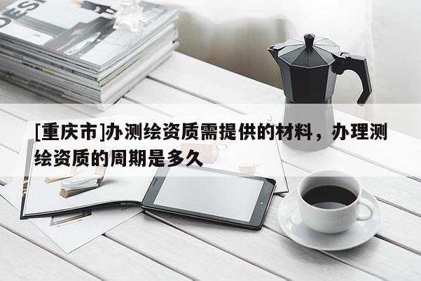 [重慶市]辦測繪資質(zhì)需提供的材料，辦理測繪資質(zhì)的周期是多久