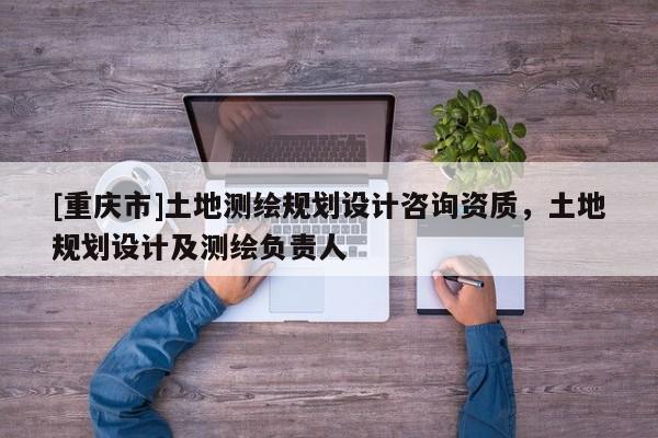 [重慶市]土地測繪規劃設計咨詢資質，土地規劃設計及測繪負責人