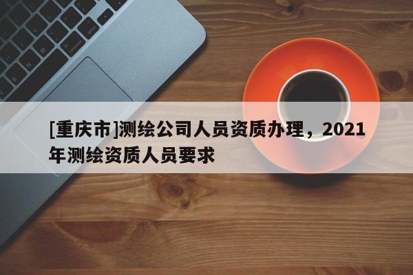[重慶市]測繪公司人員資質辦理，2021年測繪資質人員要求