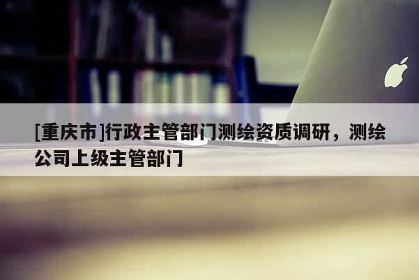 [重慶市]行政主管部門測繪資質調研，測繪公司上級主管部門