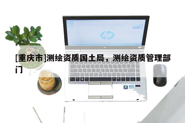 [重慶市]測繪資質(zhì)國土局，測繪資質(zhì)管理部門