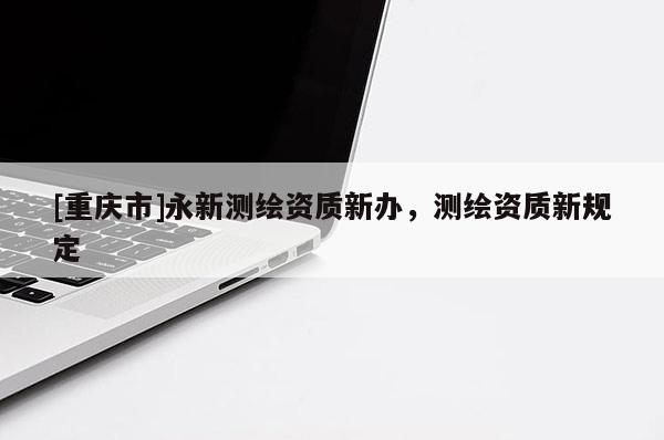 [重慶市]永新測(cè)繪資質(zhì)新辦，測(cè)繪資質(zhì)新規(guī)定