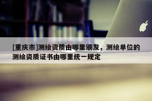 [重慶市]測繪資質由哪里頒發，測繪單位的測繪資質證書由哪里統一規定