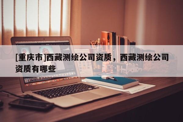 [重慶市] *** 測繪公司資質， *** 測繪公司資質有哪些