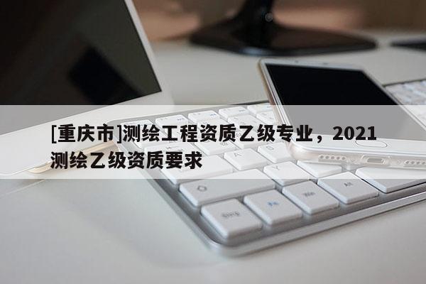 [重慶市]測繪工程資質(zhì)乙級專業(yè)，2021測繪乙級資質(zhì)要求