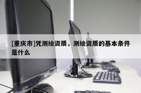 [重慶市]憑測繪資質，測繪資質的基本條件是什么