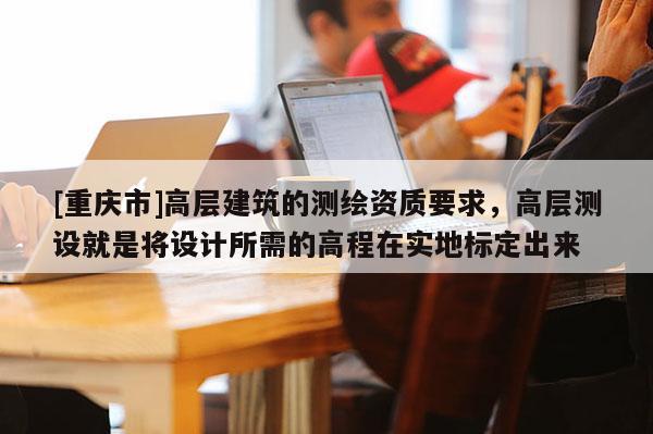 [重慶市]高層建筑的測繪資質要求，高層測設就是將設計所需的高程在實地標定出來