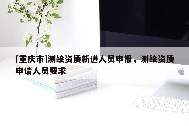 [重慶市]測繪資質(zhì)新進(jìn)人員申報(bào)，測繪資質(zhì)申請人員要求