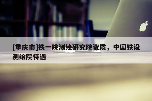[重慶市]鐵一院測繪研究院資質(zhì)，中國鐵設(shè)測繪院待遇