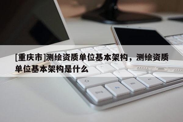 [重慶市]測繪資質單位基本架構，測繪資質單位基本架構是什么
