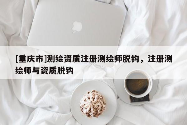 [重慶市]測繪資質注冊測繪師脫鉤，注冊測繪師與資質脫鉤