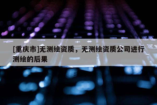 [重慶市]無測繪資質，無測繪資質公司進行測繪的后果