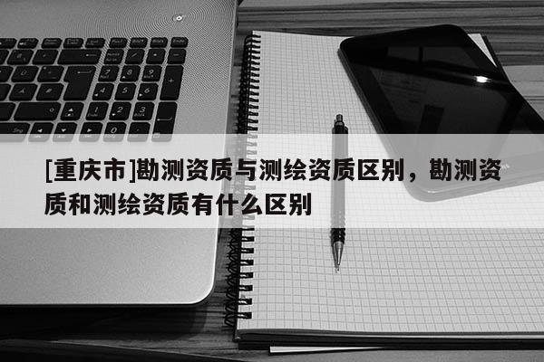 [重慶市]勘測(cè)資質(zhì)與測(cè)繪資質(zhì)區(qū)別，勘測(cè)資質(zhì)和測(cè)繪資質(zhì)有什么區(qū)別