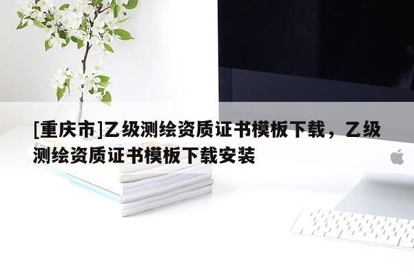 [重慶市]乙級測繪資質證書模板下載，乙級測繪資質證書模板下載安裝