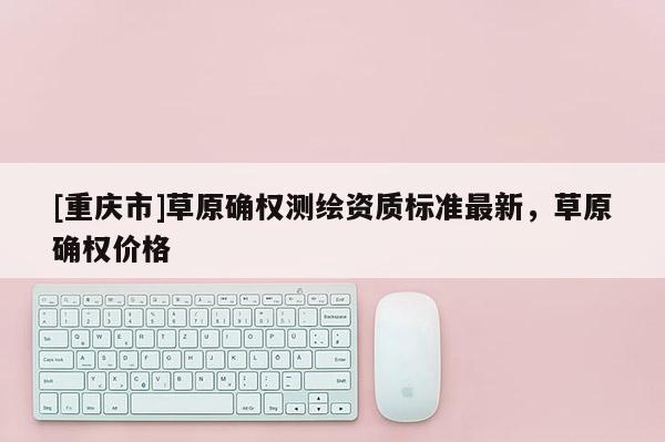 [重慶市]草原確權測繪資質標準最新，草原確權價格