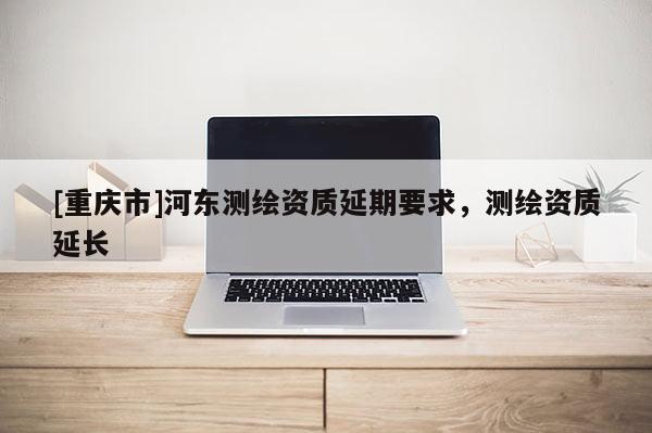 [重慶市]河東測繪資質延期要求，測繪資質延長