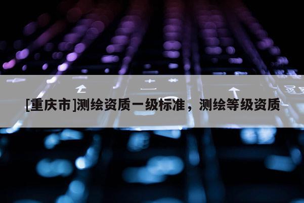[重慶市]測繪資質一級標準，測繪等級資質