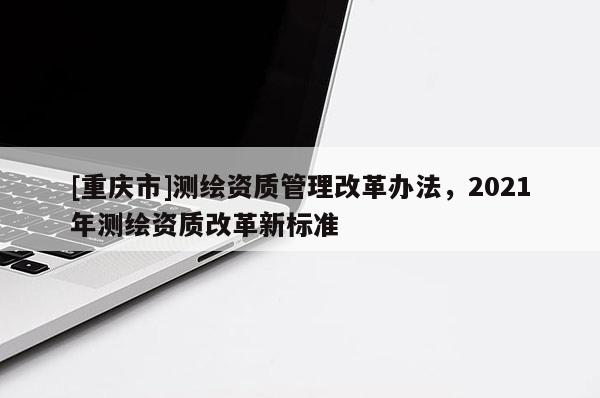 [重慶市]測繪資質管理改革辦法，2021年測繪資質改革新標準