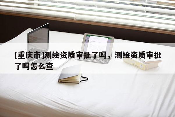 [重慶市]測繪資質審批了嗎，測繪資質審批了嗎怎么查