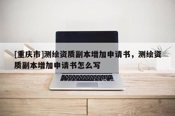[重慶市]測繪資質副本增加申請書，測繪資質副本增加申請書怎么寫