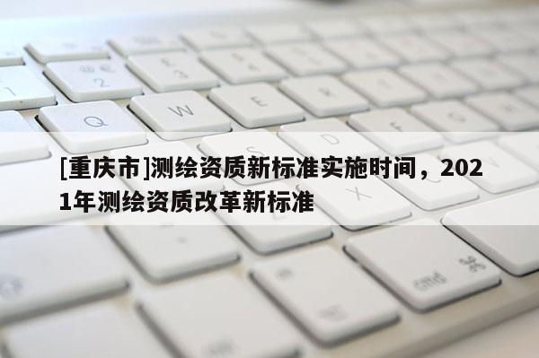 [重慶市]測繪資質新標準實施時間，2021年測繪資質改革新標準