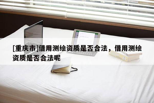 [重慶市]借用測繪資質是否合法，借用測繪資質是否合法呢